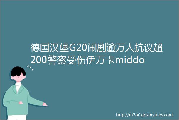 德国汉堡G20闹剧逾万人抗议超200警察受伤伊万卡middot川普抢位环保问题没解决